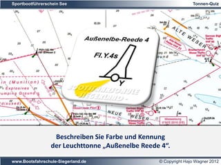 Sportbootführerschein See                                        Tonnen-Quiz




Farbe:                 gelb
                  Beschreiben Sie Farbe und Kennung
Kennung:         der Leuchttonne „Außenelbe Reede 4“.Sek.
                       gelbes Blitzfeuer – Wiederkehr 4

www.Bootsfahrschule-Siegerland.de                 © Copyright Hajo Wagner 2012
 