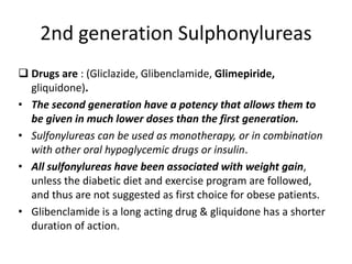 2nd generation Sulphonylureas
 Drugs are : (Gliclazide, Glibenclamide, Glimepiride,
gliquidone).
• The second generation have a potency that allows them to
be given in much lower doses than the first generation.
• Sulfonylureas can be used as monotherapy, or in combination
with other oral hypoglycemic drugs or insulin.
• All sulfonylureas have been associated with weight gain,
unless the diabetic diet and exercise program are followed,
and thus are not suggested as first choice for obese patients.
• Glibenclamide is a long acting drug & gliquidone has a shorter
duration of action.
 