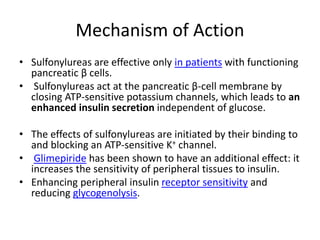 Mechanism of Action
• Sulfonylureas are effective only in patients with functioning
pancreatic β cells.
• Sulfonylureas act at the pancreatic β-cell membrane by
closing ATP-sensitive potassium channels, which leads to an
enhanced insulin secretion independent of glucose.
• The effects of sulfonylureas are initiated by their binding to
and blocking an ATP-sensitive K+ channel.
• Glimepiride has been shown to have an additional effect: it
increases the sensitivity of peripheral tissues to insulin.
• Enhancing peripheral insulin receptor sensitivity and
reducing glycogenolysis.
 