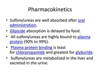Pharmacokinetics
• Sulfonylureas are well absorbed after oral
administration.
• Glipizide absorption is delayed by food.
• All sulfonylureas are highly bound to plasma
protein (90% to 99%).
• Plasma protein binding is least
for chlorpropamide and greatest for glyburide.
• Sulfonylureas are metabolized in the liver and
excreted in the urine.
 