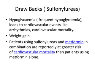 Draw Backs ( Sulfonylureas)
• Hypoglycaemia ( frequent hypoglycaemia),
leads to cardiovascular events like
arrhythmias, cardiovascular mortality.
• Weight gain
• Patients using sulfonylureas and metformin in
combination are reportedly at greater risk
of cardiovascular mortality than patients using
metformin alone.
 