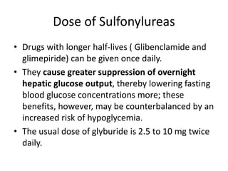 Dose of Sulfonylureas
• Drugs with longer half-lives ( Glibenclamide and
glimepiride) can be given once daily.
• They cause greater suppression of overnight
hepatic glucose output, thereby lowering fasting
blood glucose concentrations more; these
benefits, however, may be counterbalanced by an
increased risk of hypoglycemia.
• The usual dose of glyburide is 2.5 to 10 mg twice
daily.
 