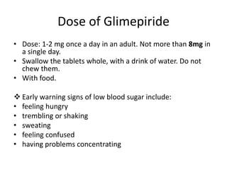 Dose of Glimepiride
• Dose: 1-2 mg once a day in an adult. Not more than 8mg in
a single day.
• Swallow the tablets whole, with a drink of water. Do not
chew them.
• With food.
 Early warning signs of low blood sugar include:
• feeling hungry
• trembling or shaking
• sweating
• feeling confused
• having problems concentrating
 