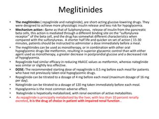 Meglitinides
• The meglitinides ( repaglinide and nateglinide), are short-acting glucose-lowering drugs. They
were designed to achieve more physiologic insulin release and less risk for hypoglycemia.
• Mechanism action : Same as that of Sulphonylureas, release of insulin from the pancreatic
beta cells, this action is mediated through a different binding site on the “sulfonylurea
receptor” of the beta cell, and the drug has somewhat different characteristics when
compared with the sulfonylureas. A shorter half life and quicker on set of action ( 15-30
minutes, patients should be instructed to administer a dose immediately before a meal.
• The meglitinides can be used as monotherapy, or in combination with other oral
hypoglycemic drugs like metformin, resulting in superior glycaemic control than with either
agent used as monotherapy, a greater decrease in postprandial glucose and a decreased risk
of hypoglycemia.
• Repaglinide had similar efficacy in reducing HbA1C values as metformin, whereas nateglinide
was similar or slightly less effective.
• DOSE: The recommended starting dose of repaglinide is 0.5 mg before each meal for patients
who have not previously taken oral hypoglycemic drugs.
• Repaglinide can be titrated to a dosage of 4 mg before each meal (maximum dosage of 16 mg
per day).
• Nateglinide can be titrated to a dosage of 120 mg taken immediately before each meal.
• Hypoglycemia is the most common adverse effect.
• Nateglinide is hepatically metabolized, with renal excretion of active metabolites.
• As repaglinide is principally metabolized by the liver, with less than 10 percent renally
excreted, it is the drug of choice in patient with impaired renal function .
 