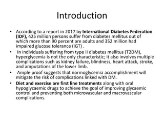 Introduction
• According to a report in 2017 by International Diabetes Federation
(IDF), 425 million persons suffer from diabetes mellitus out of
which more than 90 percent are adults and 352 million had
impaired glucose tolerance (IGT) .
• In individuals suffering from type II diabetes mellitus (T2DM),
hyperglycemia is not the only characteristic; it also involves multiple
complications such as kidney failure, blindness, heart attack, stroke,
and amputations of the lower limb.
• Ample proof suggests that normoglycemia accomplishment will
mitigate the risk of complications linked with DM.
• Diet and exercise are first line treatments along with oral
hypoglycaemic drugs to achieve the goal of improving glycaemic
control and preventing both microvascular and macrovascular
complications.
 