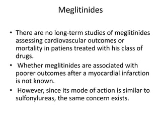 Meglitinides
• There are no long-term studies of meglitinides
assessing cardiovascular outcomes or
mortality in patiens treated with his class of
drugs.
• Whether meglitinides are associated with
poorer outcomes after a myocardial infarction
is not known.
• However, since its mode of action is similar to
sulfonylureas, the same concern exists.
 