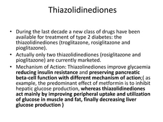 Thiazolidinediones
• During the last decade a new class of drugs have been
available for treatment of type 2 diabetes: the
thiazolidinediones (troglitazone, rosiglitazone and
pioglitazone).
• Actually only two thiazolidinediones (rosiglitazone and
pioglitazone) are currently marketed.
• Mechanism of Action: Thiazolinediones improve glycaemia
reducing insulin resistance and preserving pancreatic
beta-cell function with different mechanism of action;( as
example, the predominant effect of metformin is to inhibit
hepatic glucose production, whereas thiazolidinediones
act mainly by improving peripheral uptake and utilization
of glucose in muscle and fat, finally decreasing liver
glucose production )
 