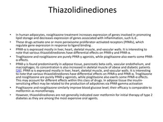 Thiazolidinediones
• In human adipocytes, rosiglitazone treatment increases expression of genes involved in promoting
lipid storage and decreases expression of genes associated with inflammation, such IL-6 .
• These drugs activate one or more peroxisome proliferator-activated receptors (PPARs), which
regulate gene expression in response to ligand binding .
• PPAR-α is expressed mostly in liver, heart, skeletal muscle, and vascular walls. It is interesting to
note that various thiazolidinediones have differential effects on PPAR-γ and PPAR-α.
• Troglitazone and rosiglitazone are purely PPAR-γ agonists, while pioglitazone also exerts some PPAR-
α effects.
• PPAR-γ is found predominantly in adipose tissue, pancreatic beta-cells, vascular endothelium, and
macrophages; its concentration is also increased in skeletal muscle of obese and diabetic patients
[26]. PPAR-α is expressed mostly in liver, heart, skeletal muscle, and vascular walls. It is interesting
to note that various thiazolidinediones have differential effects on PPAR-γ and PPAR-α. Troglitazone
and rosiglitazone are purely PPAR-γ agonists, while pioglitazone also exerts some PPAR-α effects.
This may account for different effects within this class of drugs. In adipose tissue the insulin-
sensitizing effect may be related to the production of adipokines via PPAR-gamma activation
• Pioglitazone and rosiglitazone similarly improve blood glucose level; their efficacy is comparable to
metformin as monotherapy.
• However, thiazolidinediones are not generally indicated over metformin for initial therapy of type 2
diabetes as they are among the most expensive oral agents.
 