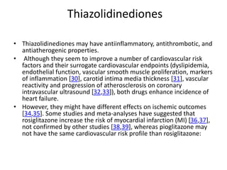 Thiazolidinediones
• Thiazolidinediones may have antiinflammatory, antithrombotic, and
antiatherogenic properties.
• Although they seem to improve a number of cardiovascular risk
factors and their surrogate cardiovascular endpoints (dyslipidemia,
endothelial function, vascular smooth muscle proliferation, markers
of inflammation [30], carotid intima media thickness [31], vascular
reactivity and progression of atherosclerosis on coronary
intravascular ultrasound [32,33]), both drugs enhance incidence of
heart failure.
• However, they might have different effects on ischemic outcomes
[34,35]. Some studies and meta-analyses have suggested that
rosiglitazone increase the risk of myocardial infarction (MI) [36,37],
not confirmed by other studies [38,39], whereas pioglitazone may
not have the same cardiovascular risk profile than rosiglitazone:
 
