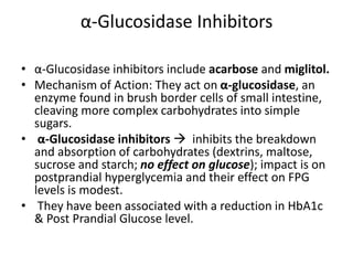 α-Glucosidase Inhibitors
• α-Glucosidase inhibitors include acarbose and miglitol.
• Mechanism of Action: They act on α-glucosidase, an
enzyme found in brush border cells of small intestine,
cleaving more complex carbohydrates into simple
sugars.
• α-Glucosidase inhibitors  inhibits the breakdown
and absorption of carbohydrates (dextrins, maltose,
sucrose and starch; no effect on glucose); impact is on
postprandial hyperglycemia and their effect on FPG
levels is modest.
• They have been associated with a reduction in HbA1c
& Post Prandial Glucose level.
 