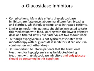 α-Glucosidase Inhibitors
• Complications: Main side effects of α- glucosidase
inhibitors are flatulence, abdominal discomfort, bloating
and diarrhea, which reduce compliance in treated patients.
• Similar to metformin, patients should be instructed to take
this medication with food, starting with the lowest effective
dose and titrated slowly over intervals of two to four week.
• Although hypoglycemia is not typically associated with
monotherapy with α- glucosidase inhibitors, it can occur in
combination with other drugs.
• It is important, to inform patients that the traditional
treatment for hypoglycemia may be blocked during
treatment with α- glucosidase inhibitors and only glucose
should be consumed in this condition.
 
