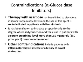 Contraindications (α-Glucosidase
Inhibitors)
• Therapy with acarbose has been linked to elevations
in serum transaminase levels and the use of this agent is
contraindicated in patients with liver cirrhosis.
• It has been shown to increase proportionally to the
degree of renal dysfunction and their use in patients with
a serum creatinine level more than 2.0 mg per dL (180
μmol per L) is not recommended.
• Other contraindications include patients with
inflammatory bowel disease or a history of bowel
obstruction.
 