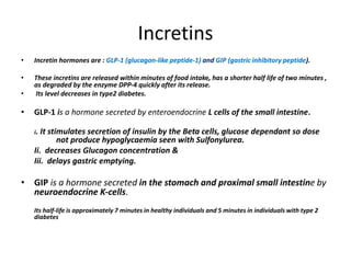 Incretins
• Incretin hormones are : GLP-1 (glucagon-like peptide-1) and GIP (gastric inhibitory peptide).
• These incretins are released within minutes of food intake, has a shorter half life of two minutes ,
as degraded by the enzyme DPP-4 quickly after its release.
• Its level decreases in type2 diabetes.
• GLP-1 is a hormone secreted by enteroendocrine L cells of the small intestine.
i. It stimulates secretion of insulin by the Beta cells, glucose dependant so dose
not produce hypoglycaemia seen with Sulfonylurea.
Ii. decreases Glucagon concentration &
Iii. delays gastric emptying.
• GIP is a hormone secreted in the stomach and proximal small intestine by
neuroendocrine K-cells.
Its half-life is approximately 7 minutes in healthy individuals and 5 minutes in individuals with type 2
diabetes
 