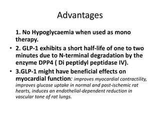 Advantages
1. No Hypoglycaemia when used as mono
therapy.
• 2. GLP-1 exhibits a short half-life of one to two
minutes due to N-terminal degradation by the
enzyme DPP4 ( Di peptidyl peptidase IV).
• 3.GLP-1 might have beneficial effects on
myocardial function: improves myocardial contractility,
improves glucose uptake in normal and post-ischemic rat
hearts, induces an endothelial-dependent reduction in
vascular tone of rat lungs.
 