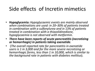 Side effects of Incretin mimetics
• Hypoglycemia: Hypoglycaemic events are mainly observed
when combinations are used: in 20–30% of patients treated
in combination with a sulfonylurea and in 13% of patients
treated in combination with a thiazolidinedione,
hypoglycaemia is not observed with metformin.
• There have been reports of acute pancreatitis (necrotizing
or hemorrhagic) in patients taking exenatide.
• (The overall reported rate for pancreatitis in exenatide
users is 1 in 3,000 and for the more severe necrotizing or
hemorrhagic forms, less than 1 in 10,000, which is similar to
the background rate in patients with diabetes mellitus).
 