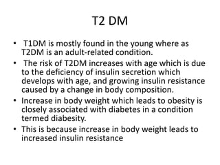 T2 DM
• T1DM is mostly found in the young where as
T2DM is an adult-related condition.
• The risk of T2DM increases with age which is due
to the deficiency of insulin secretion which
develops with age, and growing insulin resistance
caused by a change in body composition.
• Increase in body weight which leads to obesity is
closely associated with diabetes in a condition
termed diabesity.
• This is because increase in body weight leads to
increased insulin resistance
 
