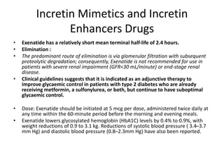 Incretin Mimetics and Incretin
Enhancers Drugs
• Exenatide has a relatively short mean terminal half-life of 2.4 hours.
• Elimination :
• The predominant route of elimination is via glomerular filtration with subsequent
proteolytic degradation; consequently, Exenatide is not recommended for use in
patients with severe renal impairment (GFR<30 mL/minute) or end-stage renal
disease.
• Clinical guidelines suggests that it is indicated as an adjunctive therapy to
improve glycaemic control in patients with type 2 diabetes who are already
receiving metformin, a sulfonylurea, or both, but continue to have suboptimal
glycaemic control.
• Dose: Exenatide should be initiated at 5 mcg per dose, administered twice daily at
any time within the 60-minute period before the morning and evening meals.
• Exenatide lowers glycosylated hemoglobin (HbA1C) levels by 0.4% to 0.9%, with
weight reductions of 0.9 to 3.1 kg. Reductions of systolic blood pressure ( 3.4–3.7
mm Hg) and diastolic blood pressure (0.8–2.3mm Hg) have also been reported.
 
