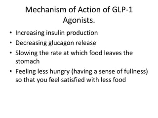 Mechanism of Action of GLP-1
Agonists.
• Increasing insulin production
• Decreasing glucagon release
• Slowing the rate at which food leaves the
stomach
• Feeling less hungry (having a sense of fullness)
so that you feel satisfied with less food
 