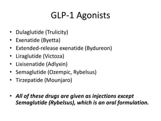 GLP-1 Agonists
• Dulaglutide (Trulicity)
• Exenatide (Byetta)
• Extended-release exenatide (Bydureon)
• Liraglutide (Victoza)
• Lixisenatide (Adlyxin)
• Semaglutide (Ozempic, Rybelsus)
• Tirzepatide (Mounjaro)
• All of these drugs are given as injections except
Semaglutide (Rybelsus), which is an oral formulation.
 