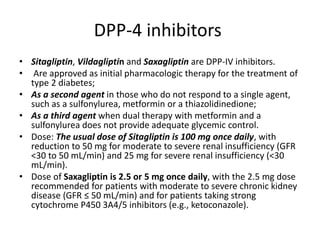 DPP-4 inhibitors
• Sitagliptin, Vildagliptin and Saxagliptin are DPP-IV inhibitors.
• Are approved as initial pharmacologic therapy for the treatment of
type 2 diabetes;
• As a second agent in those who do not respond to a single agent,
such as a sulfonylurea, metformin or a thiazolidinedione;
• As a third agent when dual therapy with metformin and a
sulfonylurea does not provide adequate glycemic control.
• Dose: The usual dose of Sitagliptin is 100 mg once daily, with
reduction to 50 mg for moderate to severe renal insufficiency (GFR
<30 to 50 mL/min) and 25 mg for severe renal insufficiency (<30
mL/min).
• Dose of Saxagliptin is 2.5 or 5 mg once daily, with the 2.5 mg dose
recommended for patients with moderate to severe chronic kidney
disease (GFR ≤ 50 mL/min) and for patients taking strong
cytochrome P450 3A4/5 inhibitors (e.g., ketoconazole).
 