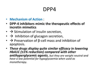 DPP4
• Mechanism of Action :
• DPP-4 inhibitors mimic the therapeutic effects of
incretin mimetics
•  Stimulation of insulin secretion,
•  Inhibition of glucagon secretion,
•  Preservation of β-cell mass and inhibition of
apoptosis.
• These drugs display quite similar efficacy in lowering
HbA1C (≤1% reduction) compared with other
antihyperglycemic agents, but they are weight neutral and
have a low potential for hypoglycaemia when used as
monotherapy.
 