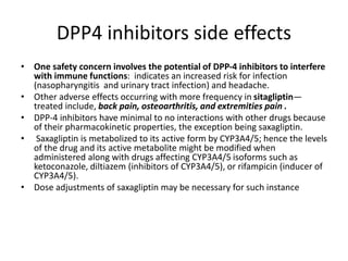 DPP4 inhibitors side effects
• One safety concern involves the potential of DPP-4 inhibitors to interfere
with immune functions: indicates an increased risk for infection
(nasopharyngitis and urinary tract infection) and headache.
• Other adverse effects occurring with more frequency in sitagliptin—
treated include, back pain, osteoarthritis, and extremities pain .
• DPP-4 inhibitors have minimal to no interactions with other drugs because
of their pharmacokinetic properties, the exception being saxagliptin.
• Saxagliptin is metabolized to its active form by CYP3A4/5; hence the levels
of the drug and its active metabolite might be modified when
administered along with drugs affecting CYP3A4/5 isoforms such as
ketoconazole, diltiazem (inhibitors of CYP3A4/5), or rifampicin (inducer of
CYP3A4/5).
• Dose adjustments of saxagliptin may be necessary for such instance
 