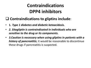Contraindications
DPP4 inhibitors
 Contraindications to gliptins include:
• 1. Type 1 diabetes and diabetic ketoacidosis.
• 2. Sitagliptin is contraindicated in individuals who are
sensitive to the drug or its components.
• 3.Caution is necessary when using gliptins in patients with a
history of pancreatitis; it would be reasonable to discontinue
these drugs if pancreatitis is suspected.
 