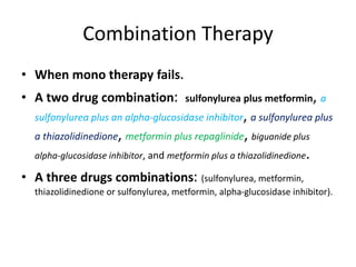 Combination Therapy
• When mono therapy fails.
• A two drug combination: sulfonylurea plus metformin, a
sulfonylurea plus an alpha-glucosidase inhibitor, a sulfonylurea plus
a thiazolidinedione, metformin plus repaglinide, biguanide plus
alpha-glucosidase inhibitor, and metformin plus a thiazolidinedione.
• A three drugs combinations: (sulfonylurea, metformin,
thiazolidinedione or sulfonylurea, metformin, alpha-glucosidase inhibitor).
 