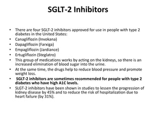SGLT-2 Inhibitors
• There are four SGLT-2 inhibitors approved for use in people with type 2
diabetes in the United States:
• Canagliflozin (Invokana)
• Dapagliflozin (Farxiga)
• Empagliflozin (Jardiance)
• Ertugliflozin (Steglatro)
• This group of medications works by acting on the kidneys, so there is an
increased elimination of blood sugar into the urine.
• At the same time, the drugs help to reduce blood pressure and promote
weight loss.
• SGLT-2 inhibitors are sometimes recommended for people with type 2
diabetes who have high A1C levels.
• SLGT-2 inhibitors have been shown in studies to lessen the progression of
kidney disease by 45% and to reduce the risk of hospitalization due to
heart failure (by 31%).
 