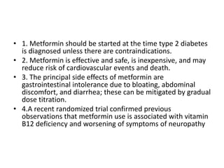 • 1. Metformin should be started at the time type 2 diabetes
is diagnosed unless there are contraindications.
• 2. Metformin is effective and safe, is inexpensive, and may
reduce risk of cardiovascular events and death.
• 3. The principal side effects of metformin are
gastrointestinal intolerance due to bloating, abdominal
discomfort, and diarrhea; these can be mitigated by gradual
dose titration.
• 4.A recent randomized trial confirmed previous
observations that metformin use is associated with vitamin
B12 deficiency and worsening of symptoms of neuropathy
 