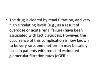 • The drug is cleared by renal filtration, and very
high circulating levels (e.g., as a result of
overdose or acute renal failure) have been
associated with lactic acidosis. However, the
occurrence of this complication is now known
to be very rare, and metformin may be safely
used in patients with reduced estimated
glomerular filtration rates (eGFR);
 