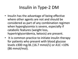 Insulin in Type-2 DM
• Insulin has the advantage of being effective
where other agents are not and should be
considered as part of any combination regimen
when hyperglycemia is severe, especially if
catabolic features (weight loss,
hypertriglyceridemia, ketosis) are present.
• It is common practice to initiate insulin therapy
for patients who present with blood glucose
levels ≥300 mg/dL (16.7 mmol/L) or A1C >10%
(86 mmol/mol).
 