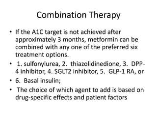 Combination Therapy
• If the A1C target is not achieved after
approximately 3 months, metformin can be
combined with any one of the preferred six
treatment options.
• 1. sulfonylurea, 2. thiazolidinedione, 3. DPP-
4 inhibitor, 4. SGLT2 inhibitor, 5. GLP-1 RA, or
• 6. Basal insulin;
• The choice of which agent to add is based on
drug-specific effects and patient factors
 