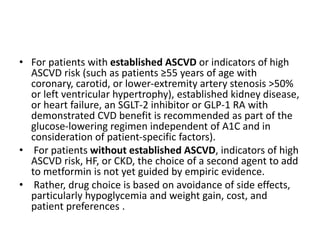 • For patients with established ASCVD or indicators of high
ASCVD risk (such as patients ≥55 years of age with
coronary, carotid, or lower-extremity artery stenosis >50%
or left ventricular hypertrophy), established kidney disease,
or heart failure, an SGLT-2 inhibitor or GLP-1 RA with
demonstrated CVD benefit is recommended as part of the
glucose-lowering regimen independent of A1C and in
consideration of patient-specific factors).
• For patients without established ASCVD, indicators of high
ASCVD risk, HF, or CKD, the choice of a second agent to add
to metformin is not yet guided by empiric evidence.
• Rather, drug choice is based on avoidance of side effects,
particularly hypoglycemia and weight gain, cost, and
patient preferences .
 