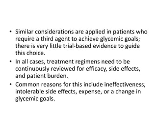 • Similar considerations are applied in patients who
require a third agent to achieve glycemic goals;
there is very little trial-based evidence to guide
this choice.
• In all cases, treatment regimens need to be
continuously reviewed for efficacy, side effects,
and patient burden.
• Common reasons for this include ineffectiveness,
intolerable side effects, expense, or a change in
glycemic goals.
 
