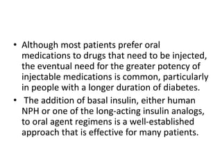 • Although most patients prefer oral
medications to drugs that need to be injected,
the eventual need for the greater potency of
injectable medications is common, particularly
in people with a longer duration of diabetes.
• The addition of basal insulin, either human
NPH or one of the long-acting insulin analogs,
to oral agent regimens is a well-established
approach that is effective for many patients.
 
