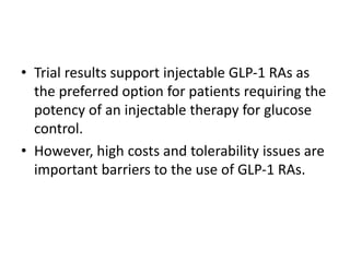 • Trial results support injectable GLP-1 RAs as
the preferred option for patients requiring the
potency of an injectable therapy for glucose
control.
• However, high costs and tolerability issues are
important barriers to the use of GLP-1 RAs.
 
