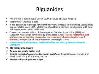 Biguanides
• Phenformin :- Taken out of use in 1970s because of Lactic Acidosis.
• Metformin:- Effective & safe.
• It has been used in Europe for over thirty years, whereas in the United States it has
been available since 1995. Metformin should be prescribed to all people with type
2 diabetes, unless contraindicated.
• Current recommendations of the American Diabetes Association (ADA) and
European Association for the Study of Diabetes (EASD) include metformin, diet
and exercise as first-line therapy for the treatment of patients with type 2
diabetes, irrespective of the presence of overweight status.
• In contrast to sulfonylureas, metformin does not directly stimulate insulin
secretion;
 Its major effects are
 To increase insulin action and
 Insulin-mediated glucose utilization in peripheral tissues (such as muscle and
liver), particularly after meals, and to
 Decrease hepatic glucose output.
 