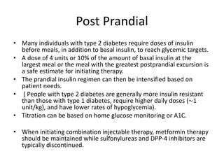Post Prandial
• Many individuals with type 2 diabetes require doses of insulin
before meals, in addition to basal insulin, to reach glycemic targets.
• A dose of 4 units or 10% of the amount of basal insulin at the
largest meal or the meal with the greatest postprandial excursion is
a safe estimate for initiating therapy.
• The prandial insulin regimen can then be intensified based on
patient needs.
• ( People with type 2 diabetes are generally more insulin resistant
than those with type 1 diabetes, require higher daily doses (∼1
unit/kg), and have lower rates of hypoglycemia).
• Titration can be based on home glucose monitoring or A1C.
• When initiating combination injectable therapy, metformin therapy
should be maintained while sulfonylureas and DPP-4 inhibitors are
typically discontinued.
 