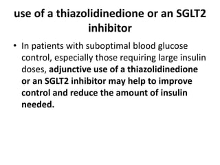 use of a thiazolidinedione or an SGLT2
inhibitor
• In patients with suboptimal blood glucose
control, especially those requiring large insulin
doses, adjunctive use of a thiazolidinedione
or an SGLT2 inhibitor may help to improve
control and reduce the amount of insulin
needed.
 