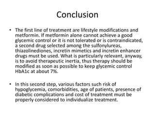 Conclusion
• The first line of treatment are lifestyle modifications and
metformin. If metformin alone cannot achieve a good
glycemic control or it is not tolerated or is contraindicated,
a second drug selected among the sulfonylureas,
thiazolinediones, incretin mimetics and incretin enhancer
drugs must be used. What is particularly relevant, anyway,
is to avoid therapeutic inertia, thus therapy should be
modified as soon as possible to keep glycemic control
HbA1c at about 7%.
• In this second step, various factors such risk of
hypoglycemia, comorbidities, age of patients, presence of
diabetic complications and cost of treatment must be
properly considered to individualize treatment.
 