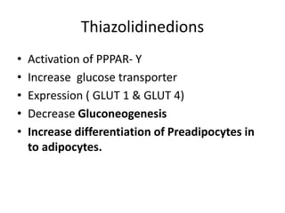 Thiazolidinedions
• Activation of PPPAR- Y
• Increase glucose transporter
• Expression ( GLUT 1 & GLUT 4)
• Decrease Gluconeogenesis
• Increase differentiation of Preadipocytes in
to adipocytes.
 