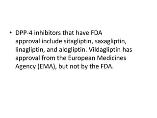 • DPP-4 inhibitors that have FDA
approval include sitagliptin, saxagliptin,
linagliptin, and alogliptin. Vildagliptin has
approval from the European Medicines
Agency (EMA), but not by the FDA.
 