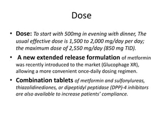 Dose
• Dose: To start with 500mg in evening with dinner, The
usual effective dose is 1,500 to 2,000 mg/day per day;
the maximum dose of 2,550 mg/day (850 mg TID).
• A new extended release formulation of metformin
was recently introduced to the market (Glucophage XR),
allowing a more convenient once-daily dosing regimen.
• Combination tablets of metformin and sulfonylureas,
thiazolidinediones, or dipeptidyl peptidase (DPP)-4 inhibitors
are also available to increase patients’ compliance.
 