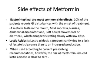 Side effects of Metformin
• Gastrointestinal are most common side effects. 10% of the
patients reports GI disturbances with the onset of treatment.
(A metallic taste in the mouth, Mild anorexia, Nausea,
Abdominal discomfort and, Soft bowel movements or
diarrhea)., which disappears stating slowly with low dose.
• Lactic Acidosis: Lactic acidosis is predominantly due to a lack
of lactate's clearance than to an increased production.
• When used according to current prescribing
recommendations, however, the risk of metformin-induced
lactic acidosis is close to zero .
 