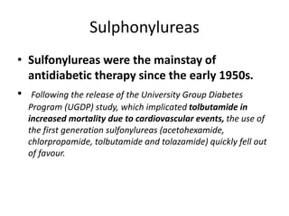 Sulphonylureas
• Sulfonylureas were the mainstay of
antidiabetic therapy since the early 1950s.
• Following the release of the University Group Diabetes
Program (UGDP) study, which implicated tolbutamide in
increased mortality due to cardiovascular events, the use of
the first generation sulfonylureas (acetohexamide,
chlorpropamide, tolbutamide and tolazamide) quickly fell out
of favour.
 