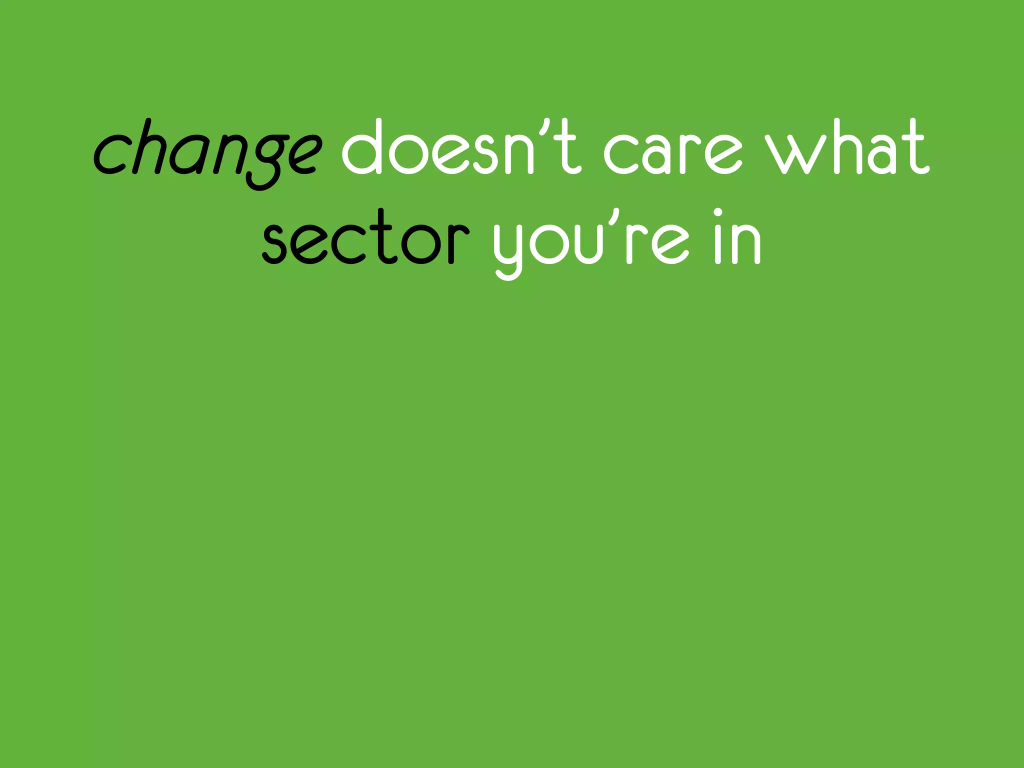 change doesn’t care what
sector you’re in
 