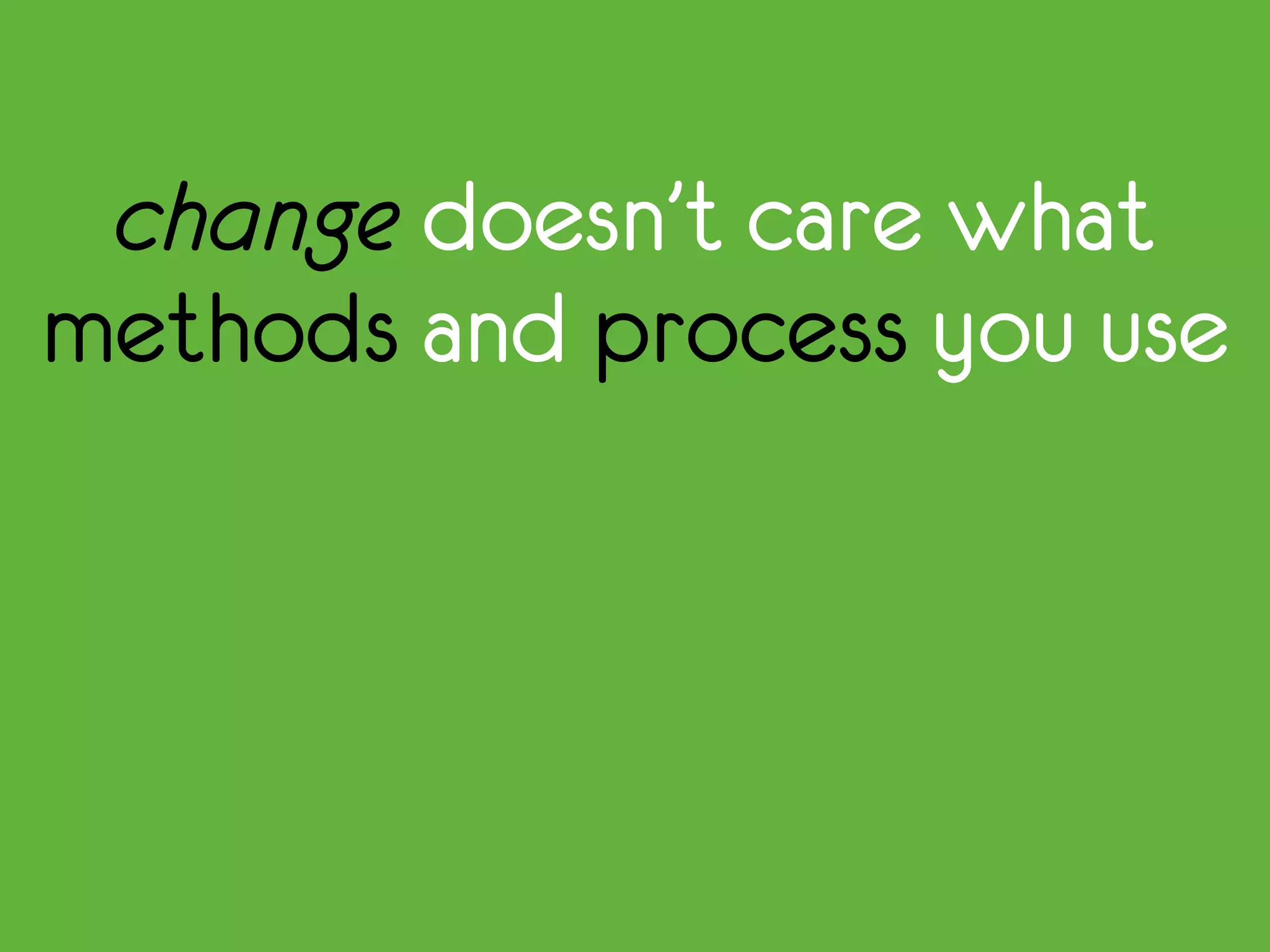 change doesn’t care what
methods and process you use
 