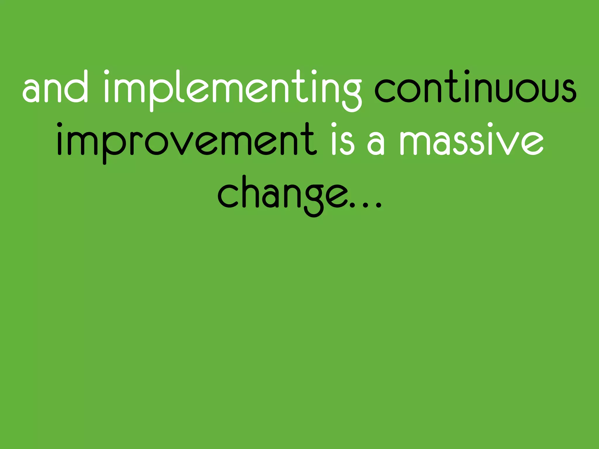 and implementing continuous
improvement is a massive
change…
 
