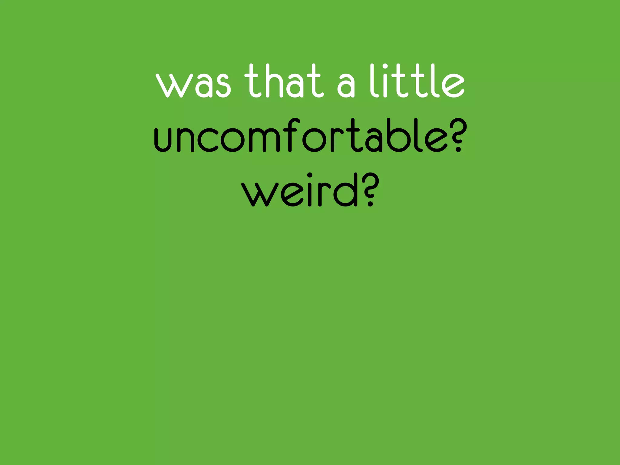 was that a little
uncomfortable?
weird?
 